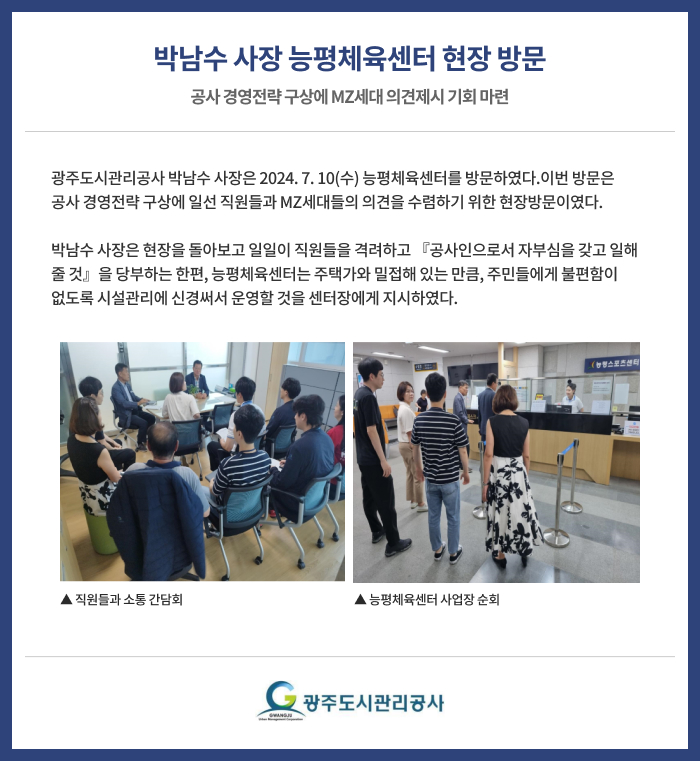 박남수 사장 능평체육센터 현장 방문 
공사 경영전략 구상에 MZ세대 의견제시 기회 마련

광주도시관리공사 박남수 사장은 2024. 7. 10(수) 능평체육센터를 방문하였다. 
이번 방문은 공사 경영전략 구상에 일선 직원들과 MZ세대들의 의견을 수렴하기 위한 현장방문이였다.

박남수 사장은 현장을 돌아보고 일일이 직원들을 격려하고 『공사인으로서 자부심을 갖고 일해 줄 것』을 당부하는 한편,

능평체육센터는 주택가와 밀접해 있는 만큼, 주민들에게 불편함이 없도록 시설관리에 신경써서 운영할 것을 센터장에게 지시하였다.

