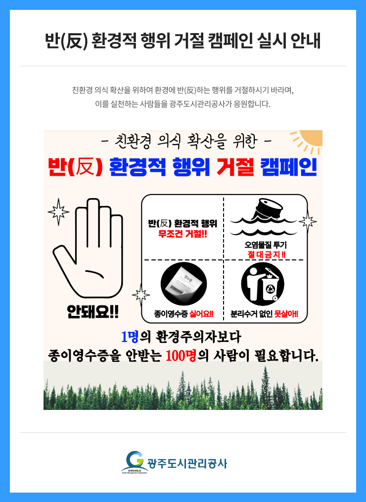
반(反) 환경적 행위 거절 캠페인 실시 안내
친환경 의식 확산을 위하여 환경에 반(反)하는 행위를 거절하시기 바라며,
이를 실천하는 사람들을 광주도시관리공사가 응원합니다.
