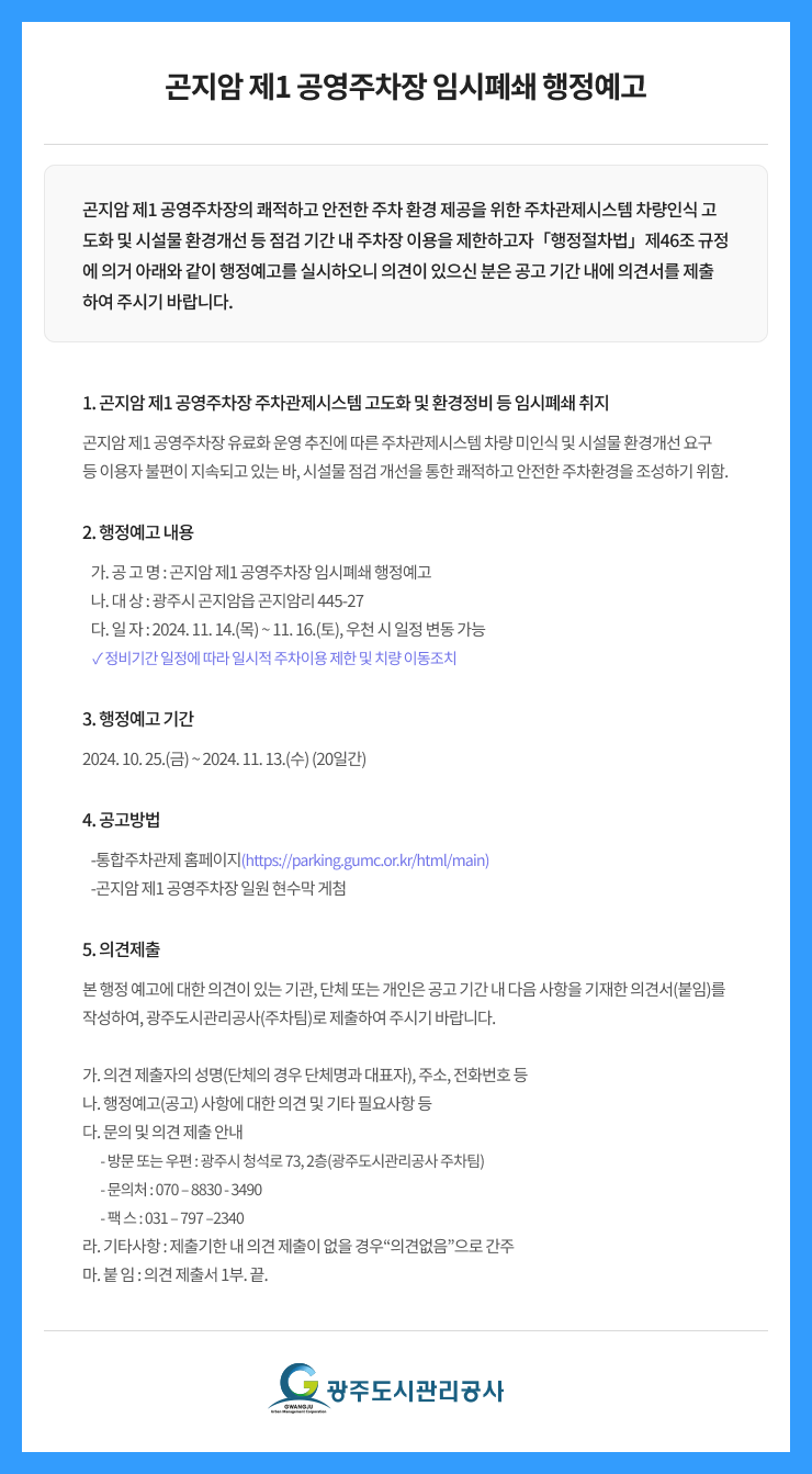 
곤지암 제1 공영주차장 임시폐쇄 행정예고
곤지암 제1 공영주차장의 쾌적하고 안전한 주차 환경 제공을 위한 주차관제시스템 차량인식 고도화 및 시설물 환경개선 등 점검 기간 내 주차장 이용을 제한하고자「행정절차법」제46조 규정에 의거 아래와 같이 행정예고를 실시하오니 의견이 있으신 분은 공고 기간 내에 의견서를 제출하여 주시기 바랍니다.
1. 곤지암 제1 공영주차장 주차관제시스템 고도화 및 환경정비 등 임시폐쇄 취지
곤지암 제1 공영주차장 유료화 운영 추진에 따른 주차관제시스템 차량 미인식 및 시설물 환경개선 요구 등 이용자 불편이 지속되고 있는 바, 시설물 점검 개선을 통한 쾌적하고 안전한 주차환경을 조성하기 위함.

2. 행정예고 내용
   가. 공 고 명 : 곤지암 제1 공영주차장 임시폐쇄 행정예고 
   나. 대 상 : 광주시 곤지암읍 곤지암리 445-27 
   다. 일 자 : 2024. 11. 14.(목) ~ 11. 16.(토), 우천 시 일정 변동 가능
    ✓ 정비기간 일정에 따라 일시적 주차이용 제한 및 치량 이동조치

3. 행정예고 기간
2024. 10. 25.(금) ~ 2024. 11. 13.(수) (20일간)

4. 공고방법
   -통합주차관제 홈페이지(https://parking.gumc.or.kr/html/main) 
   -곤지암 제1 공영주차장 일원 현수막 게첨

5. 의견제출
본 행정 예고에 대한 의견이 있는 기관, 단체 또는 개인은 공고 기간 내 다음 사항을 기재한 의견서(붙임)를 작성하여, 광주도시관리공사(주차팀)로 제출하여 주시기 바랍니다. 

가. 의견 제출자의 성명(단체의 경우 단체명과 대표자), 주소, 전화번호 등 
나. 행정예고(공고) 사항에 대한 의견 및 기타 필요사항 등 
다. 문의 및 의견 제출 안내 
       - 방문 또는 우편 : 광주시 청석로 73, 2층(광주도시관리공사 주차팀)  
       - 문의처 : 070 – 8830 - 3490 
       - 팩 스 : 031 – 797 –2340 
라. 기타사항 : 제출기한 내 의견 제출이 없을 경우“의견없음”으로 간주 
마. 붙 임 : 의견 제출서 1부. 끝.

