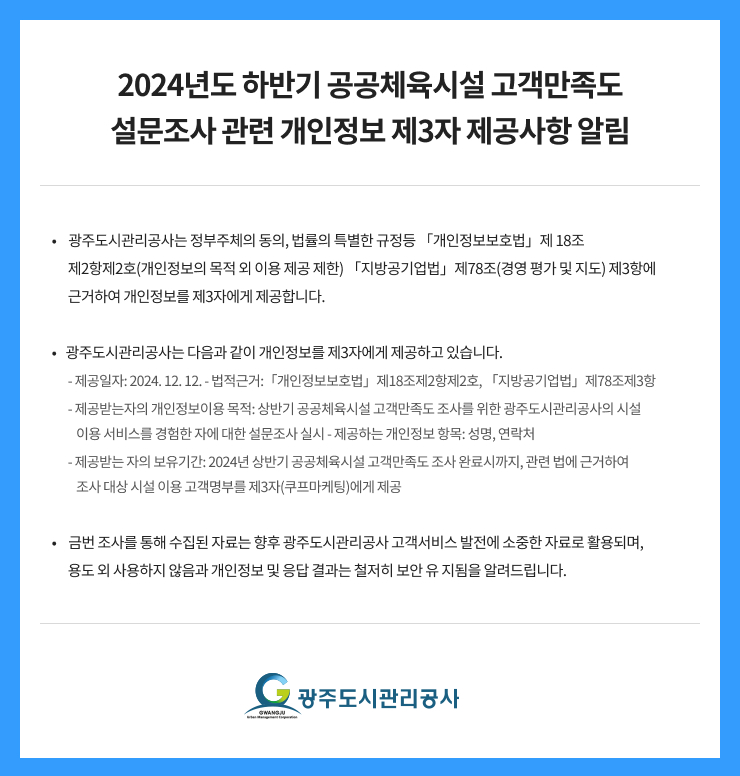2024년도 하반기 공공체육시설 고객만족도
설문조사 관련 개인정보 제3자 제공사항 알림

 광주도시관리공사는 정부주체의 동의, 법률의 특별한 규정등 「개인정보보호법」제 18조
         제2항제2호(개인정보의 목적 외 이용 제공 제한) 「지방공기업법」제78조(경영 평가 및 지도) 제3항에 
         근거하여 개인정보를 제3자에게 제공합니다. 

광주도시관리공사는 다음과 같이 개인정보를 제3자에게 제공하고 있습니다. 
         - 제공일자: 2024. 12. 12. - 법적근거:「개인정보보호법」제18조제2항제2호, 「지방공기업법」제78조제3항 
         - 제공받는자의 개인정보이용 목적: 상반기 공공체육시설 고객만족도 조사를 위한 광주도시관리공사의 시설 
            이용 서비스를 경험한 자에 대한 설문조사 실시 - 제공하는 개인정보 항목: 성명, 연락처 
         - 제공받는 자의 보유기간: 2024년 상반기 공공체육시설 고객만족도 조사 완료시까지, 관련 법에 근거하여 
            조사 대상 시설 이용 고객명부를 제3자(쿠프마케팅)에게 제공 

 금번 조사를 통해 수집된 자료는 향후 광주도시관리공사 고객서비스 발전에 소중한 자료로 활용되며, 
         용도 외 사용하지 않음과 개인정보 및 응답 결과는 철저히 보안 유 지됨을 알려드립니다.