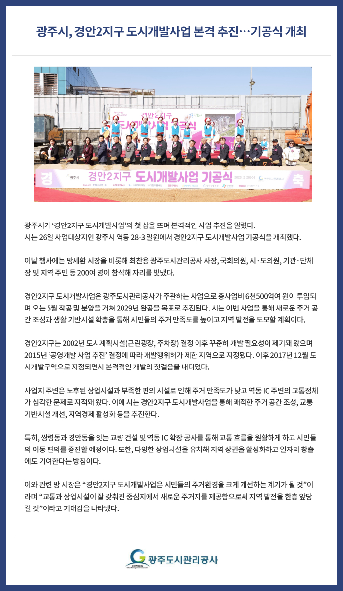 광주시, 경안2지구 도시개발사업 본격 추진 기공식 개최
광주시가 ‘경안2지구 도시개발사업’의 첫 삽을 뜨며 본격적인 사업 추진을 알렸다.
시는 26일 사업대상지인 광주시 역동 28-3 일원에서 경안2지구 도시개발사업 기공식을 개최했다.
 
이날 행사에는 방세환 시장을 비롯해 최찬용 광주도시관리공사 사장, 국회의원, 시·도의원, 기관·단체장 및 지역 주민 등 200여 명이 참석해 자리를 빛냈다.
 
경안2지구 도시개발사업은 광주도시관리공사가 주관하는 사업으로 총사업비 6천500억여 원이 투입되며 오는 5월 착공 및 분양을 거쳐 2029년 완공을 목표로 추진된다. 시는 이번 사업을 통해 새로운 주거 공간 조성과 생활 기반시설 확충을 통해 시민들의 주거 만족도를 높이고 지역 발전을 도모할 계획이다.
 
경안2지구는 2002년 도시계획시설(근린광장, 주차장) 결정 이후 꾸준히 개발 필요성이 제기돼 왔으며 2015년 ‘공영개발 사업 추진’ 결정에 따라 개발행위허가 제한 지역으로 지정됐다. 이후 2017년 12월 도시개발구역으로 지정되면서 본격적인 개발의 첫걸음을 내디뎠다.
 
사업지 주변은 노후된 상업시설과 부족한 편의 시설로 인해 주거 만족도가 낮고 역동 IC 주변의 교통정체가 심각한 문제로 지적돼 왔다. 이에 시는 경안2지구 도시개발사업을 통해 쾌적한 주거 공간 조성, 교통 기반시설 개선, 지역경제 활성화 등을 추진한다.
 
특히, 쌍령동과 경안동을 잇는 교량 건설 및 역동 IC 확장 공사를 통해 교통 흐름을 원활하게 하고 시민들의 이동 편의를 증진할 예정이다. 또한, 다양한 상업시설을 유치해 지역 상권을 활성화하고 일자리 창출에도 기여한다는 방침이다.
 
이와 관련 방 시장은 “경안2지구 도시개발사업은 시민들의 주거환경을 크게 개선하는 계기가 될 것”이라며 “교통과 상업시설이 잘 갖춰진 중심지에서 새로운 주거지를 제공함으로써 지역 발전을 한층 앞당길 것”이라고 기대감을 나타냈다.
