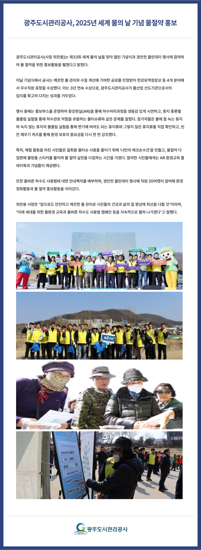 광주도시관리공사, 2025년 세계 물의 날 기념 물절약 홍보
광주도시관리공사(사장 최찬용)는 제33회 세계 물의 날을 맞아 열린 기념식과 경안천 클린데이 행사에 참여하여 물 절약을 위한 홍보활동을 펼쳤다고 밝혔다.
 
이날 기념식에서 공사는 깨끗한 물 관리와 수질 개선에 기여한 공로를 인정받아 한강유역청장상 등 4개 분야에서 우수직원 표창을 수상했다. 이는 3년 연속 수상으로, 광주도시관리공사가 물산업 선도기관으로서의 
입지를 확고히 다지는 성과를 거두었다.
 
행사 중에는 홍보부스를 운영하여 증강현실(AR)을 통해 하수처리과정을 생동감 있게 시연하고, 휴지 종류별 물풀림 실험을 통해 하수관로 막힘을 유발하는 물티슈류와 같은 문제를 알렸다. 참가자들은 물에 잘 녹는 휴지와 녹지 않는 휴지의 물풀림 실험을 통해 변기에 버려도 되는 휴지류와 그렇지 않은 휴지류를 직접 확인하고, 빈칸 채우기 퀴즈를 통해 환경 보호의 중요성을 다시 한 번 강조했다.
 
특히, 체험 활동을 마친 시민들은 일회용 물티슈 사용을 줄이기 위해 '나만의 에코손수건'을 만들고, 물절약 다짐판에 물방울 스티커를 붙이며 물 절약 실천을 다짐하는 시간을 가졌다. 참여한 시민들에게는 AR 환경교육 플레이북과 기념품이 제공됐다.
 
또한 올바른 하수도 사용법에 대한 안내책자를 배부하며, 경안천 클린데이 행사에 직원 20여명이 참여해 환경정화활동과 물 절약 홍보활동을 이어갔다.
 
최찬용 사장은 