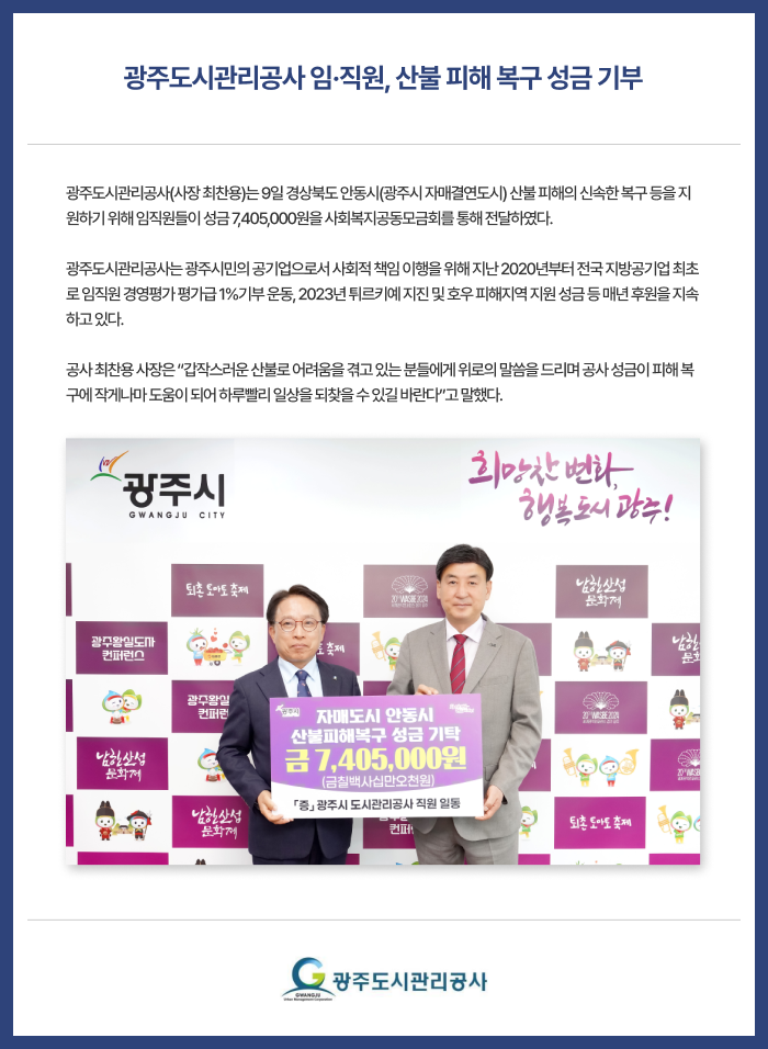 광주도시관리공사 임·직원, 산불 피해 복구 성금 기부 광주도시관리공사(사장 최찬용)는 9일 경상북도 안동시(광주시 자매결연도시) 산불 피해의 신속한 복구 등을 지원하기 위해 임직원들이 성금 7,405,000원을 사회복지공동모금회를 통해 전달하였다.

광주도시관리공사는 광주시민의 공기업으로서 사회적 책임 이행을 위해 지난 2020년부터 전국 지방공기업 최초로 임직원 경영평가 평가급 1%기부 운동, 2023년 튀르키예 지진 및 호우 피해지역 지원 성금 등 매년 후원을 지속하고 있다.

공사 최찬용 사장은 “갑작스러운 산불로 어려움을 겪고 있는 분들에게 위로의 말씀을 드리며 공사 성금이 피해 복구에 작게나마 도움이 되어 하루빨리 일상을 되찾을 수 있길 바란다”고 말했다.
