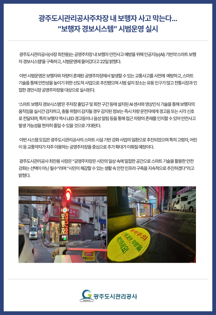 광주도시관리공사주차장 내 보행자 사고 막는다... “보행자 경보시스템” 시범운영 실시
 광주도시관리공사(사장 최찬용)는 공영주차장 내 보행자 안전사고 예방을 위해 인공지능(AI) 기반의‘스마트 보행자 경보시스템’을 구축하고, 시범운영에 들어갔다고 22일 밝혔다.

 이번 시범운영은 보행자와 차량이 혼재된 공영주차장에서 발생할 수 있는 교통사고를 사전에  예방하고, 스마트 기술을 통해 안전성을 높이기 위한 선도적 사업으로 추진됐으며 시범 설치 장소는 유동 인구가 많고 전통시장과 인접한 경안시장 공영주차장을 대상으로 실시된다.

‘스마트 보행자 경보시스템’은 주차장 출입구 및 회전 구간 등에 설치된 AI 센서와 영상인식 기술을 통해 보행자의 움직임을 실시간 감지하고, 충돌 위험이 감지될 경우 감지된 정보는 즉시 차량 운전자에게 경고음 또는 시각 신호로 전달되며, 특히 보행자 역시 LED 경고등이나 음성 알림 등을 통해 접근 차량의 존재를 인지할 수 있어 안전사고 발생 가능성을 현저히 줄일 수 있을 것으로 기대된다.

 이번 시스템 도입은 광주도시관리공사의 스마트 시설 기반 강화 사업의 일환으로 추진되었으며 특히 고령자, 어린이 등 교통약자가 자주 이용하는 공영주차장을 중심으로 추가 확대가 이뤄질 예정이다.

 광주도시관리공사 최찬용 사장은 “공영주차장은 시민의 일상 속에 밀접한 공간으로 스마트 기술을 활용한 안전 강화는 선택이 아닌 필수”라며 “시민이 체감할 수 있는 생활 속 안전 인프라 구축을 지속적으로 추진하겠다”라고 밝혔다.


