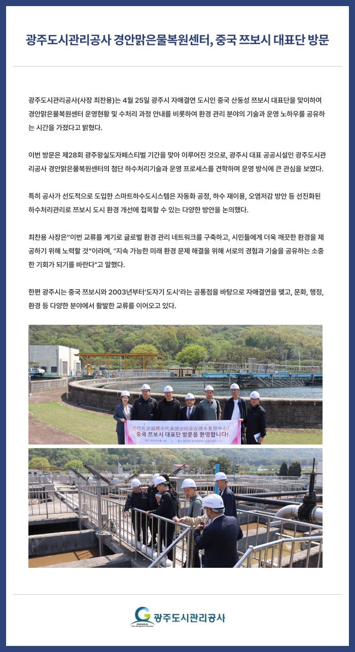 광주도시관리공사 경안맑은물복원센터, 중국 쯔보시 대표단 방문
광주도시관리공사(사장 최찬용)는 4월 25일 광주시 자매결연 도시인 중국 산둥성 쯔보시 대표단을 맞이하여 경안맑은물복원센터 운영현황 및 수처리 과정 안내를 비롯하여 환경 관리 분야의 기술과 운영 노하우를 공유하는 시간을 가졌다고 밝혔다.

이번 방문은 제28회 광주왕실도자페스티벌 기간을 맞아 이루어진 것으로, 광주시 대표 공공시설인 광주도시관리공사 경안맑은물복원센터의 첨단 하수처리기술과 운영 프로세스를 견학하며 운영 방식에 큰 관심을 보였다.

특히 공사가 선도적으로 도입한 스마트하수도시스템은 자동화 공정, 하수 재이용, 오염저감 방안 등 선진화된 하수처리관리로 쯔보시 도시 환경 개선에 접목할 수 있는 다양한 방안을 논의했다.

최찬용 사장은“이번 교류를 계기로 글로벌 환경 관리 네트워크를 구축하고, 시민들에게 더욱 깨끗한 환경을 제공하기 위해 노력할 것”이라며, 