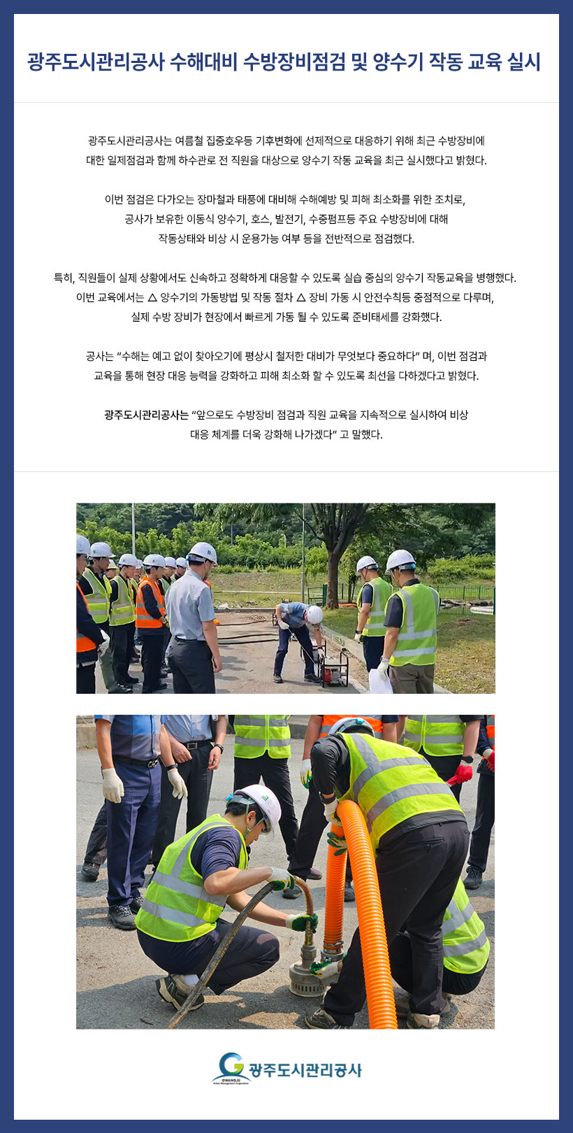 
광주도시관리공사, 수해대비 수방장비점검 및 양수기 작동 교육 실시
광주도시관리공사는 여름철 집중호우등 기후변화에 선제적으로 대응하기 위해 최근 수방장비에
대한 일제점검과 함께 하수관로 전 직원을 대상으로 양수기 작동 교육을 최근 실시했다고 밝혔다.
이번 점검은 다가오는 장마철과 태풍에 대비해 수해예방 및 피해 최소화를 위한 조치로, 공사가
보유한 이동식 양수기, 호스, 발전기, 수중펌프등 주요 수방장비에 대해 작동상태와 비상 시 운용
가능 여부 등을 전반적으로 점검했다.
특히, 직원들이 실제 상황에서도 신속하고 정확하게 대응할 수 있도록 실습 중심의 양수기
작동교육을 병행했다. 이번 교육에서는 △ 양수기의 가동방법 및 작동 절차 △ 장비 가동 시
안전수칙등 중점적으로 다루며, 실제 수방 장비가 현장에서 빠르게 가동 될 수 있도록 준비
태세를 강화했다.
공사는 “ 수해는 예고 없이 찾아오기에 평상시 철저한 대비가 무엇보다 중요하다 ” 며, 이번 점검과
교육을 통해 현장 대응 능력을 강화하고 피해 최소화 할 수 있도록 최선을 다하겠다고 밝혔다.
광주도시관리공사는 “ 앞으로도 수방장비 점검과 직원 교육을 지속적으로 실시하여 비상
대응 체계를 더욱 강화해 나가겠다 ” 고 말했다.
