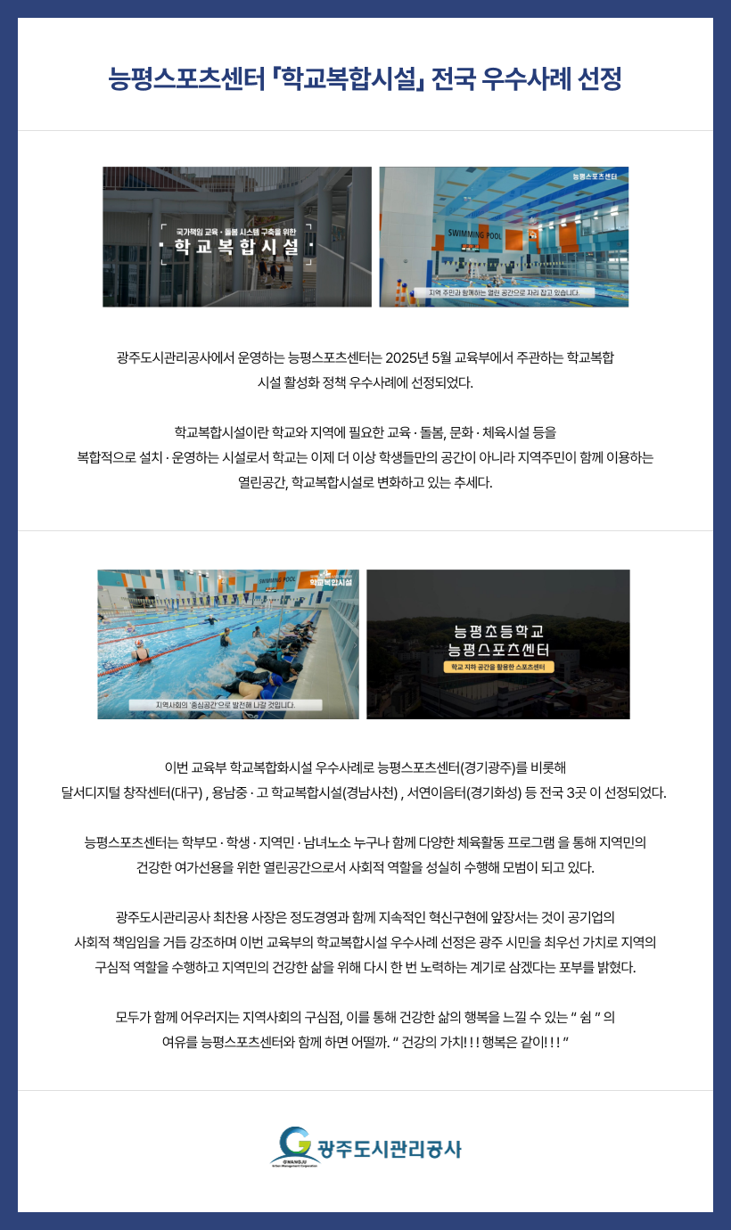
능평스포츠센터 「학교복합시설」 전국 우수사례 선정

사진설명 : 국가책임 교육ㆍ돌봄 시스템 구축을 위한 학교복합시설
사진설명 : 능평스포츠센터 지역 주민과 함께하는 열린 공간으로 자리 잡고 있습니다.


광주도시관리공사에서 운영하는 능평스포츠센터는 2025년 5월 교육부에서 주관하는 학교복합
시설 활성화 정책 우수사례에 선정되었다.

학교복합시설이란 학교와 지역에 필요한 교육 · 돌봄, 문화 · 체육시설 등을
복합적으로 설치 · 운영하는 시설로서 학교는 이제 더 이상 학생들만의 공간이 아니라 지역주민이 함께 이용하는
열린공간, 학교복합시설로 변화하고 있는 추세다.

사진설명 : 국가책임 교육ㆍ돌봄 시스템 구축을 위한 학교복합시설 지역사회의 중심공간으로 발전해 나갈 것입니다.
사진설명 : 능평초등학교 능평스포츠센터 학교 지하 공간을 활용한 스포츠센터

이번 교육부 학교복합화시설 우수사례로 능평스포츠센터(경기광주)를 비롯해
달서디지털 창작센터(대구) , 용남중 · 고 학교복합시설(경남사천) , 서연이음터(경기화성) 등 전국 3곳 이 선정되었다. 

능평스포츠센터는 학부모 · 학생 · 지역민 · 남녀노소 누구나 함께 다양한 체육활동 프로그램 을 통해 지역민의
건강한 여가선용을 위한 열린공간으로서 사회적 역할을 성실히 수행해 모범이 되고 있다.

광주도시관리공사 최찬용 사장은 정도경영과 함께 지속적인 혁신구현에 앞장서는 것이 공기업의
사회적 책임임을 거듭 강조하며 이번 교육부의 학교복합시설 우수사례 선정은 광주 시민을 최우선 가치로 지역의
구심적 역할을 수행하고 지역민의 건강한 삶을 위해 다시 한 번 노력하는 계기로 삼겠다는 포부를 밝혔다.

모두가 함께 어우러지는 지역사회의 구심점, 이를 통해 건강한 삶의 행복을 느낄 수 있는  쉼  의
여유를 능평스포츠센터와 함께 하면 어떨까. 건강의 가치! ! ! 행복은 같이! ! ! 