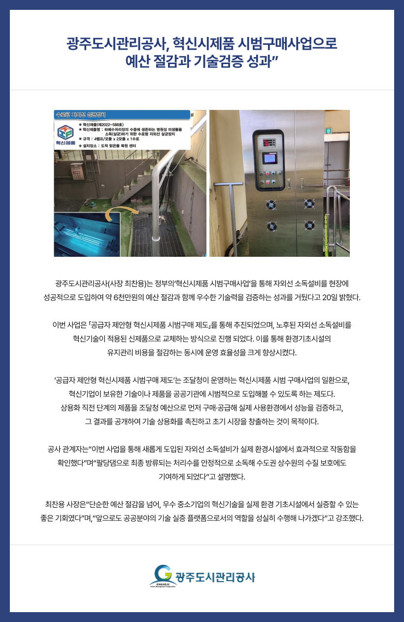 

“광주도시관리공사, 혁신시제품 시범구매사업으로
예산 절감과 기술검증 성과”
광주도시관리공사(사장 최찬용)는 정부의‘혁신시제품 시범구매사업’을 통해 자외선
소독설비를 현장에 성공적으로 도입하여 약 6천만원의 예산 절감과 함께 우수한
기술력을 검증하는 성과를 거뒀다고 20일 밝혔다.
이번 사업은 「공급자 제안형 혁신시제품 시범구매 제도」를 통해 추진되었으며,
노후된 자외선 소독설비를 혁신기술이 적용된 신제품으로 교체하는 방식으로 진행
되었다. 이를 통해 환경기초시설의 유지관리 비용을 절감하는 동시에 운영 효율성을
크게 향상시켰다.
‘공급자 제안형 혁신시제품 시범구매 제도’는 조달청이 운영하는 혁신시제품 시범
구매사업의 일환으로, 혁신기업이 보유한 기술이나 제품을 공공기관에 시범적으로
도입해볼 수 있도록 하는 제도다. 상용화 직전 단계의 제품을 조달청 예산으로 먼저
구매·공급해 실제 사용환경에서 성능을 검증하고, 그 결과를 공개하여 기술 상용화를
촉진하고 초기 시장을 창출하는 것이 목적이다.
공사 관계자는“이번 사업을 통해 새롭게 도입된 자외선 소독설비가 실제 환경시설에서
효과적으로 작동함을 확인했다”며“팔당댐으로 최종 방류되는 처리수를 안정적으로
소독해 수도권 상수원의 수질 보호에도 기여하게 되었다”고 설명했다.
최찬용 사장은“단순한 예산 절감을 넘어, 우수 중소기업의 혁신기술을 실제 환경
기초시설에서 실증할 수 있는 좋은 기회였다”며,“앞으로도 공공분야의 기술 실증
플랫폼으로서의 역할을 성실히 수행해 나가겠다”고 강조했다.

