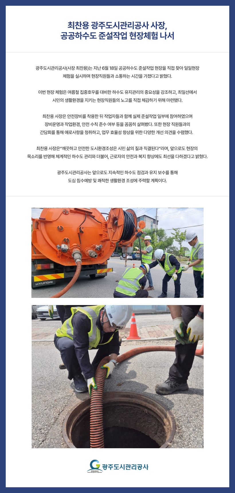 
최찬용 광주도시관리공사 사장, 공공하수도 준설작업 현장체험 나서
광주도시관리공사(사장 최찬용)는 지난 6월 18일 공공하수도 준설작업 현장을 직접 찾아 일일현장 
체험을 실시하며 현장직원들과 소통하는 시간을 가졌다고 밝혔다.

이번 현장 체험은 여름철 집중호우를 대비한 하수도 유지관리의 중요성을 강조하고, 최일선에서 
시민의 생활환경을 지키는 현장직원들의 노고를 직접 체감하기 위해 마련됐다.

최찬용 사장은 안전장비를 착용한 뒤 작업자들과 함께 실제 준설작업 일부에 참여하였으며
장비운영과 작업환경, 안전 수칙 준수 여부 등을 꼼꼼히 살펴봤다. 또한 현장 직원들과의 
간담회를 통해 애로사항을 청취하고, 업무 효율성 향상을 위한 다양한 개선 의견을 수렴했다.  

최찬용 사장은“깨끗하고 안전한 도시환경조성은 시민 삶의 질과 직결된다”라며, 앞으로도 현장의 
목소리를 반영해 체계적인 하수도 관리와 더불어, 근로자의 안전과 복지 향상에도 최선을 다하겠
다고 밝혔다. 

광주도시관리공사는 앞으로도 지속적인 하수도 점검과 유지 보수를 통해 도심 침수예방 및 쾌적한 생활환경 조성에 주력할 계획이다.

