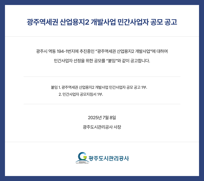 
광주역세권 산업용지2 개발사업 민간사업자 공모 공고
광주시 역동 194-1번지에 추진중인 “광주역세권 산업용지2 개발사업”에 대하여
민간사업자 선정을 위한 공모를 “붙임”와 같이 공고합니다.
붙임 1. 광주역세권 산업용지2 개발사업 민간사업자 공모 공고 1부. 
         2. 민간사업자 공모지침서 1부.
2025년 7월 8일
광주도시관리공사 사장
광주도시관리공사
