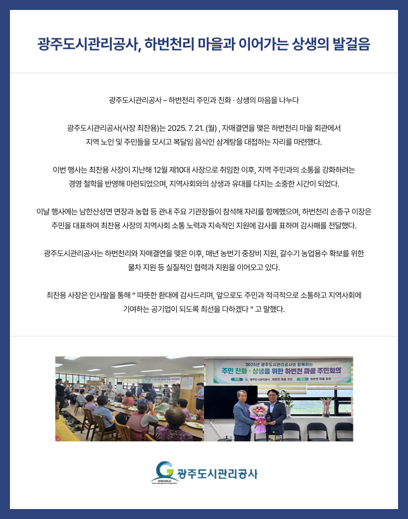 
광주도시관리공사, 하번천리 마을과 이어가는 상생의 발걸음
광주도시관리공사 – 하번천리 주민과 친화 · 상생의 마음을 나누다

광주도시관리공사(사장 최찬용)는 2025. 7. 21. (월) , 자매결연을 맺은 하번천리 마을 회관에서
지역 노인 및 주민들을 모시고 복달임 음식인 삼계탕을 대접하는 자리를 마련했다.

이번 행사는 최찬용 사장이 지난해 12월 제10대 사장으로 취임한 이후, 지역 주민과의 소통을 강화하려는
경영 철학을 반영해 마련되었으며, 지역사회와의 상생과 유대를 다지는 소중한 시간이 되었다.

이날 행사에는 남한산성면 면장과 농협 등 관내 주요 기관장들이 참석해 자리를 함께했으며, 하번천리 손종구 이장은
주민을 대표하여 최찬용 사장의 지역사회 소통 노력과 지속적인 지원에 감사를 표하며 감사패를 전달했다.

광주도시관리공사는 하번천리와 자매결연을 맺은 이후, 매년 농번기 중장비 지원, 갈수기 농업용수 확보를 위한
물차 지원 등 실질적인 협력과 지원을 이어오고 있다.

최찬용 사장은 인사말을 통해 “ 따뜻한 환대에 감사드리며, 앞으로도 주민과 적극적으로 소통하고 지역사회에
기여하는 공기업이 되도록 최선을 다하겠다 ” 고 말했다.

