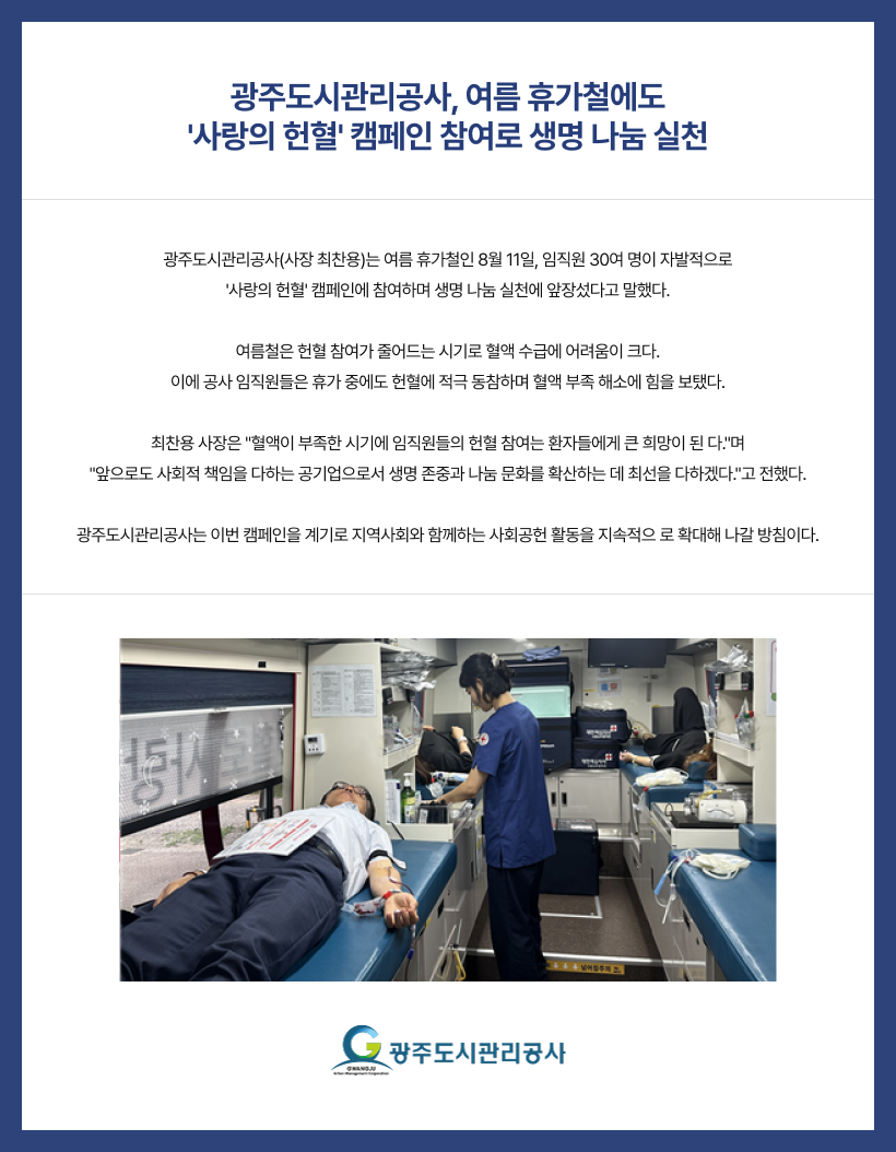 광주도시관리공사, 여름 휴가철에도
'사랑의 헌혈' 캠페인 참여로 생명 나눔 실천
광주도시관리공사(사장 최찬용)는 여름 휴가철인 8월 11일, 임직원 30여 명이 자발적으로
'사랑의 헌혈' 캠페인에 참여하며 생명 나눔 실천에 앞장섰다고 말했다.

여름철은 헌혈 참여가 줄어드는 시기로 혈액 수급에 어려움이 크다.
이에 공사 임직원들은 휴가 중에도 헌혈에 적극 동참하며 혈액 부족 해소에 힘을 보탰다.

최찬용 사장은 