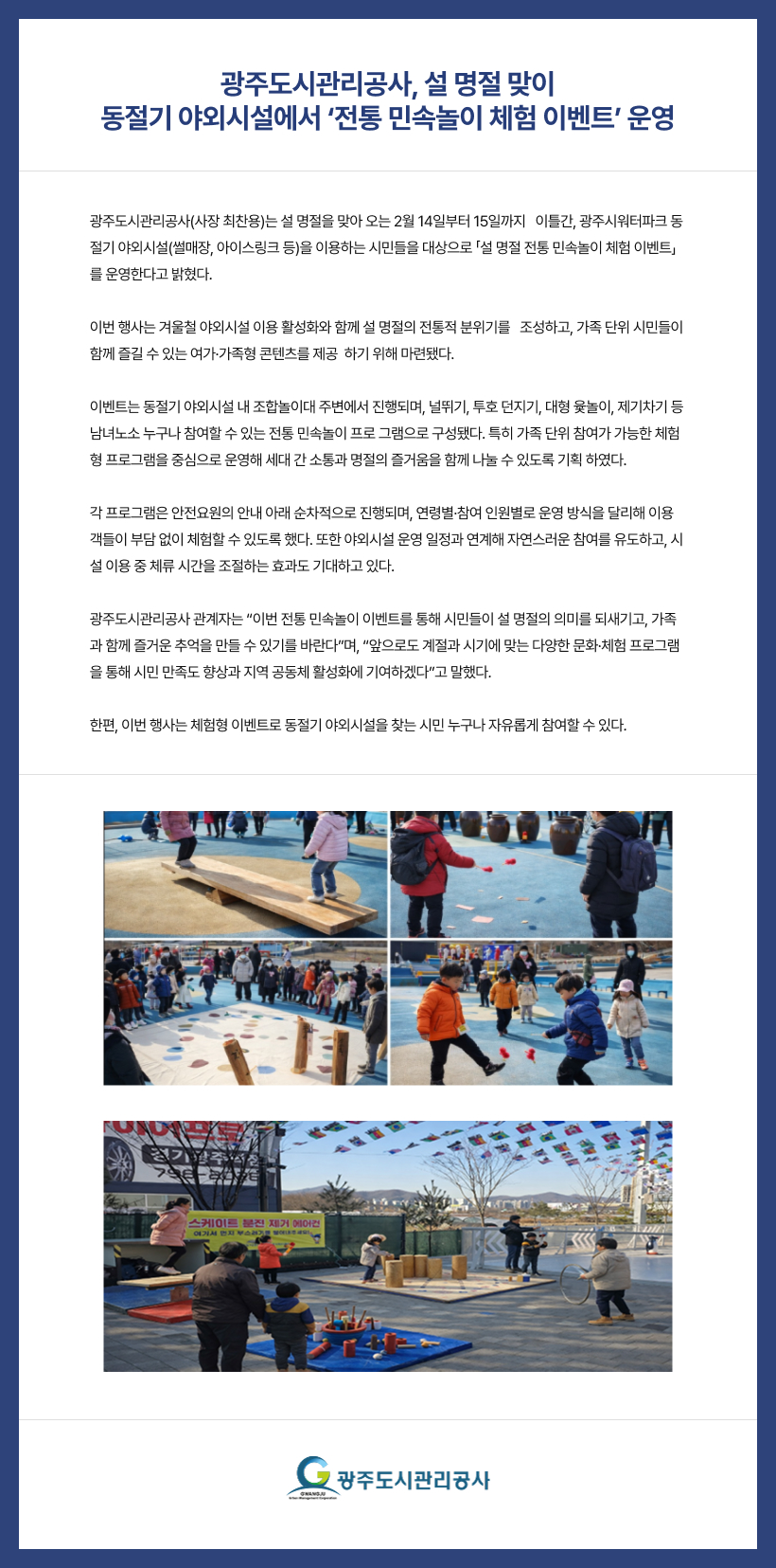 광주도시관리공사, 설 명절 맞이
동절기 야외시설에서 ‘전통 민속놀이 체험 이벤트’ 운영
 
광주도시관리공사(사장 최찬용)는 설 명절을 맞아 오는 2월 14일부터 15일까지   이틀간, 광주시워터파크 동절기 야외시설(썰매장, 아이스링크 등)을 이용하는 시민들을 대상으로 「설 명절 전통 민속놀이 체험 이벤트」를 운영한다고 밝혔다.
 
이번 행사는 겨울철 야외시설 이용 활성화와 함께 설 명절의 전통적 분위기를   조성하고, 가족 단위 시민들이 함께 즐길 수 있는 여가·가족형 콘텐츠를 제공  하기 위해 마련됐다.
 
이벤트는 동절기 야외시설 내 조합놀이대 주변에서 진행되며, 널뛰기, 투호 던지기, 대형 윷놀이, 제기차기 등 남녀노소 누구나 참여할 수 있는 전통 민속놀이 프로 그램으로 구성됐다. 특히 가족 단위 참여가 가능한 체험형 프로그램을 중심으로 운영해 세대 간 소통과 명절의 즐거움을 함께 나눌 수 있도록 기획 하였다.
 
각 프로그램은 안전요원의 안내 아래 순차적으로 진행되며, 연령별·참여 인원별로 운영 방식을 달리해 이용객들이 부담 없이 체험할 수 있도록 했다. 또한 야외시설 운영 일정과 연계해 자연스러운 참여를 유도하고, 시설 이용 중 체류 시간을 조절하는 효과도 기대하고 있다.

광주도시관리공사 관계자는 “이번 전통 민속놀이 이벤트를 통해 시민들이 설 명절의 의미를 되새기고, 가족과 함께 즐거운 추억을 만들 수 있기를 바란다”며, “앞으로도 계절과 시기에 맞는 다양한 문화·체험 프로그램을 통해 시민 만족도 향상과 지역 공동체 활성화에 기여하겠다”고 말했다.

한편, 이번 행사는 체험형 이벤트로 동절기 야외시설을 찾는 시민 누구나 자유롭게 참여할 수 있다.
