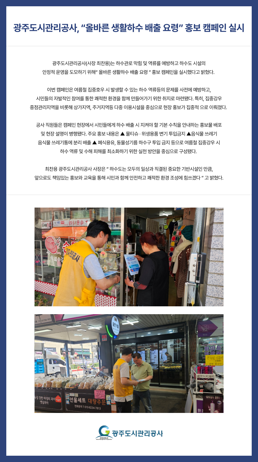 광주도시관리공사, “올바른 생활하수 배출 요령” 홍보 캠페인 실시
광주도시관리공사(사장 최찬용)는 하수관로 막힘 및 역류를 예방하고 하수도 시설의
안정적 운영을 도모하기 위해“ 올바른 생활하수 배출 요령 ” 홍보 캠페인을 실시했다고 밝혔다.
이번 캠페인은 여름철 집중호우 시 발생할 수 있는 하수 역류등의 문제를 사전에 예방하고,
시민들의 자발적인 참여를 통한 쾌적한 환경을 함께 만들어가기 위한 취지로 마련됐다. 특히, 집중강우
중점관리지역을 비롯해 상가지역, 주거지역등 다중 이용시설을 중심으로 현장 홍보가 집중적 으로 이뤄졌다.
공사 직원들은 캠페인 현장에서 시민들에게 하수 배출 시 지켜야 할 기본 수칙을 안내하는 홍보물 배포
및 현장 설명이 병행됐다. 주요 홍보 내용은 ▲ 물티슈 ‧ 위생용품 변기 투입금지 ▲음식물 쓰레기
음식물 쓰레기통에 분리 배출 ▲ 폐식용유, 동물성기름 하수구 투입 금지 등으로 여름철 집중강우 시
하수 역류 및 수해 피해를 최소화하기 위한 실천 방안을 중심으로 구성됐다.
최찬용 광주도시관리공사 사장은 “ 하수도는 모두의 일상과 직결된 중요한 기반시설인 만큼,
앞으로도 책임있는 홍보와 교육을 통해 시민과 함께 안전하고 쾌적한 환경 조성에 힘쓰겠다 ” 고 밝혔다.