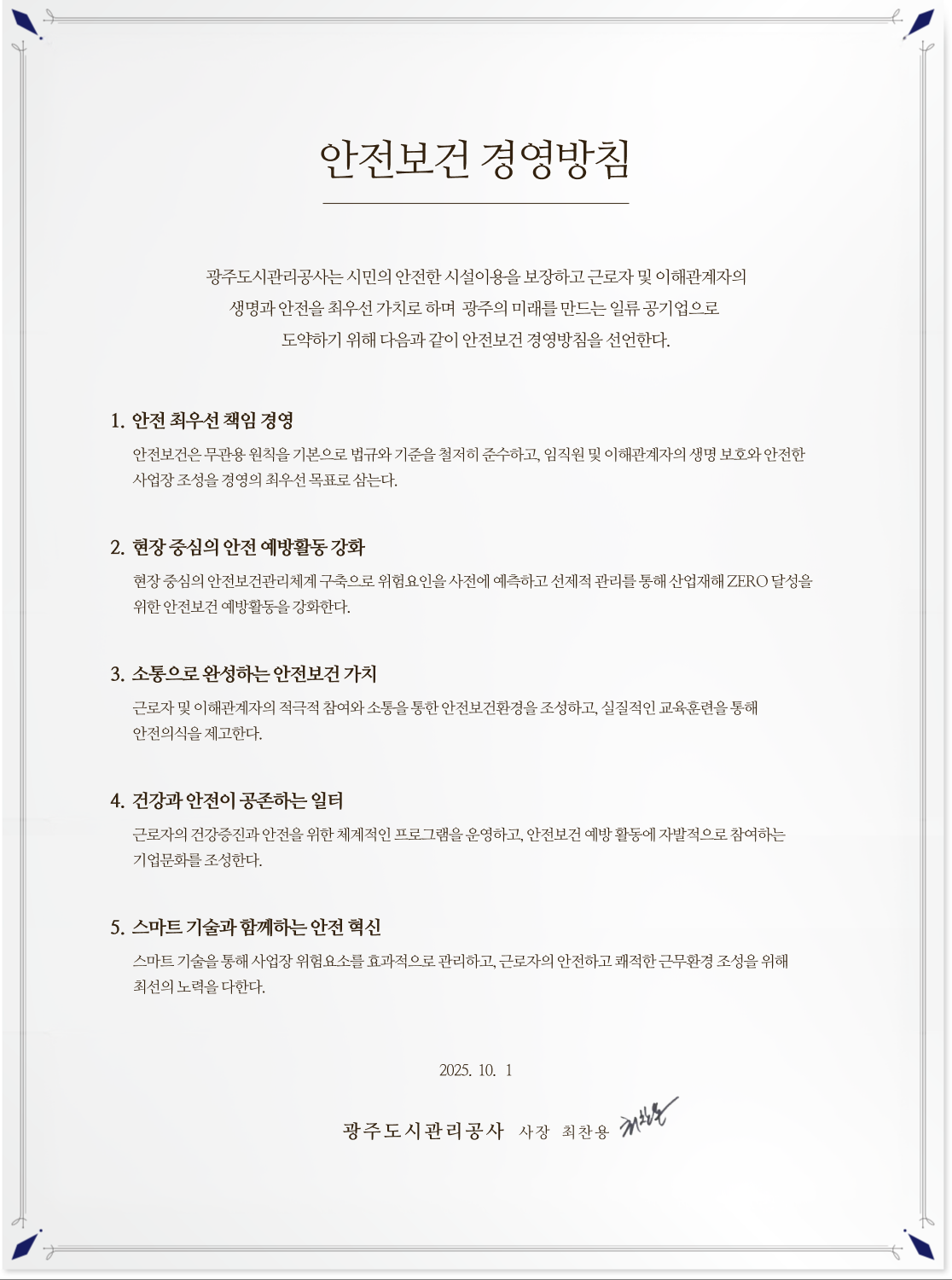 안전보건 경영방침
							    광주도시관리공사는 시민의 안전한 시설이용을 보장하고 근로자 및 이해관계자의
								생명과 안전을 최우선 가치로 하며 광주의 미래를 만드는 일류 공기업으로 도약하기
								위해 다음과 같이 안전보건 경영방침을 선언한다.

								1. 안전 최우선 책임 경영
								안전보건은무관용 원칙을기본으로 법규와기준을 철저히준수하고, 임직원및
								이해관계자의생명 보호와 안전한 사업장조성을 경영의최우선목표로 삼는다.
								2. 현장 중심의 안전 예방활동 강화
								현장 중심의 안전보건관리체계 구축으로 위험요인을사전에 예측하고 선제적
								관리를 통해 산업재해 ZERO 달성을 위한 안전보건 예방활동을 강화한다.
								3. 소통으로 완성하는 안전보건 가치
								근로자 및 이해관계자의 적극적 참여와 소통을 통한 안전보건환경을 조성하고,
								실질적인 교육훈련을 통해 안전의식을 제고한다.
								4. 건강과 안전이 공존하는 일터
								근로자의 건강증진과 안전을 위한 체계적인 프로그램을 운영하고, 안전보건 예방
								활동에 자발적으로 참여하는 기업문화를 조성한다.
								5. 스마트 기술과 함께하는 안전 혁신
								스마트 기술을 통해 사업장 위험요소를 효과적으로 관리하고, 근로자의 안전하고
								쾌적한 근무환경 조성을 위해 최선의 노력을 다한다.
								2025. 10. 1.
								광주도시관리공사 사장 최 찬 용