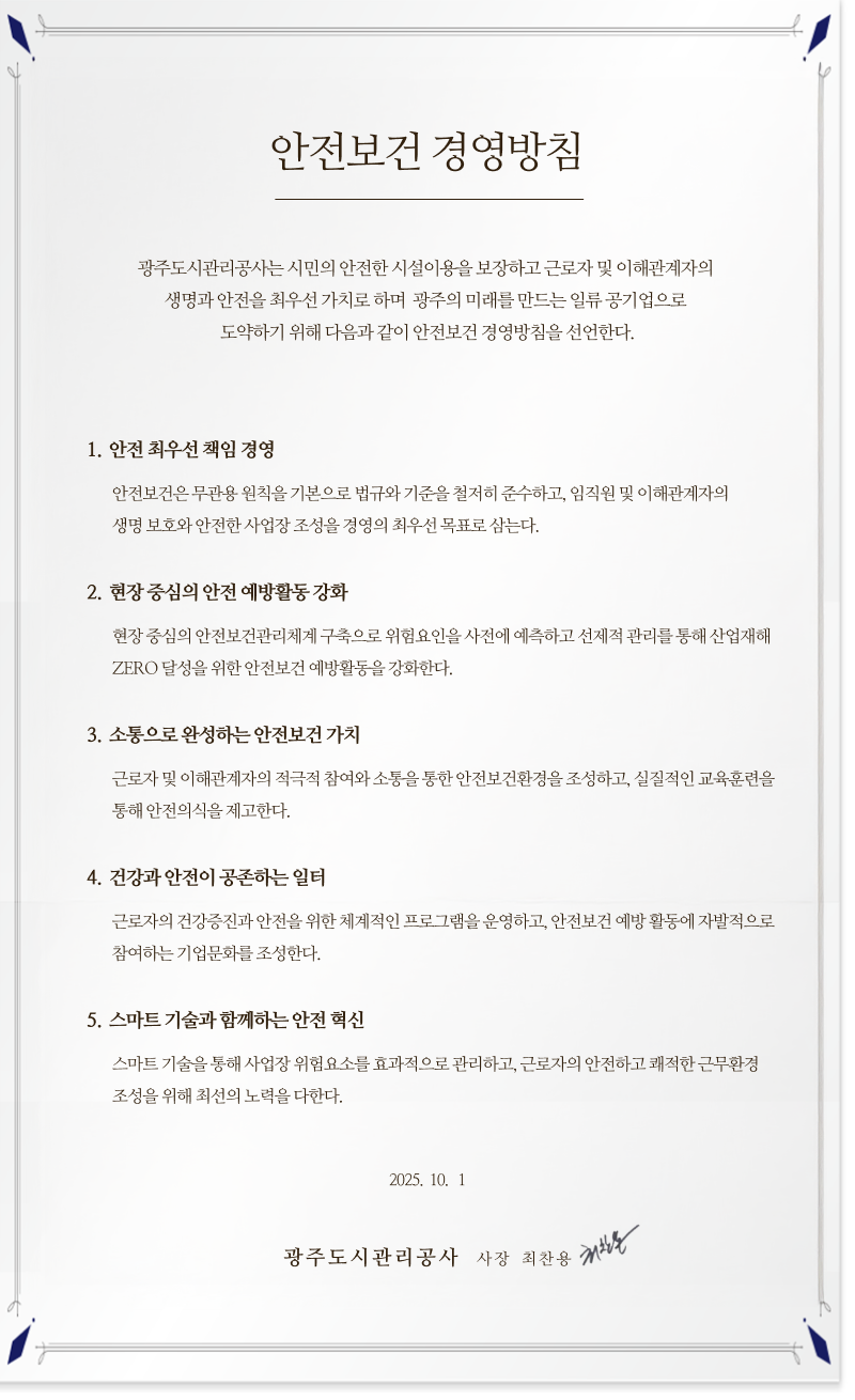 안전보건 경영방침
							    광주도시관리공사는 시민의 안전한 시설이용을 보장하고 근로자 및 이해관계자의
								생명과 안전을 최우선 가치로 하며 광주의 미래를 만드는 일류 공기업으로 도약하기
								위해 다음과 같이 안전보건 경영방침을 선언한다.

								1. 안전 최우선 책임 경영
								안전보건은무관용 원칙을기본으로 법규와기준을 철저히준수하고, 임직원및
								이해관계자의생명 보호와 안전한 사업장조성을 경영의최우선목표로 삼는다.
								2. 현장 중심의 안전 예방활동 강화
								현장 중심의 안전보건관리체계 구축으로 위험요인을사전에 예측하고 선제적
								관리를 통해 산업재해 ZERO 달성을 위한 안전보건 예방활동을 강화한다.
								3. 소통으로 완성하는 안전보건 가치
								근로자 및 이해관계자의 적극적 참여와 소통을 통한 안전보건환경을 조성하고,
								실질적인 교육훈련을 통해 안전의식을 제고한다.
								4. 건강과 안전이 공존하는 일터
								근로자의 건강증진과 안전을 위한 체계적인 프로그램을 운영하고, 안전보건 예방
								활동에 자발적으로 참여하는 기업문화를 조성한다.
								5. 스마트 기술과 함께하는 안전 혁신
								스마트 기술을 통해 사업장 위험요소를 효과적으로 관리하고, 근로자의 안전하고
								쾌적한 근무환경 조성을 위해 최선의 노력을 다한다.
								2025. 10. 1.
								광주도시관리공사 사장 최 찬 용