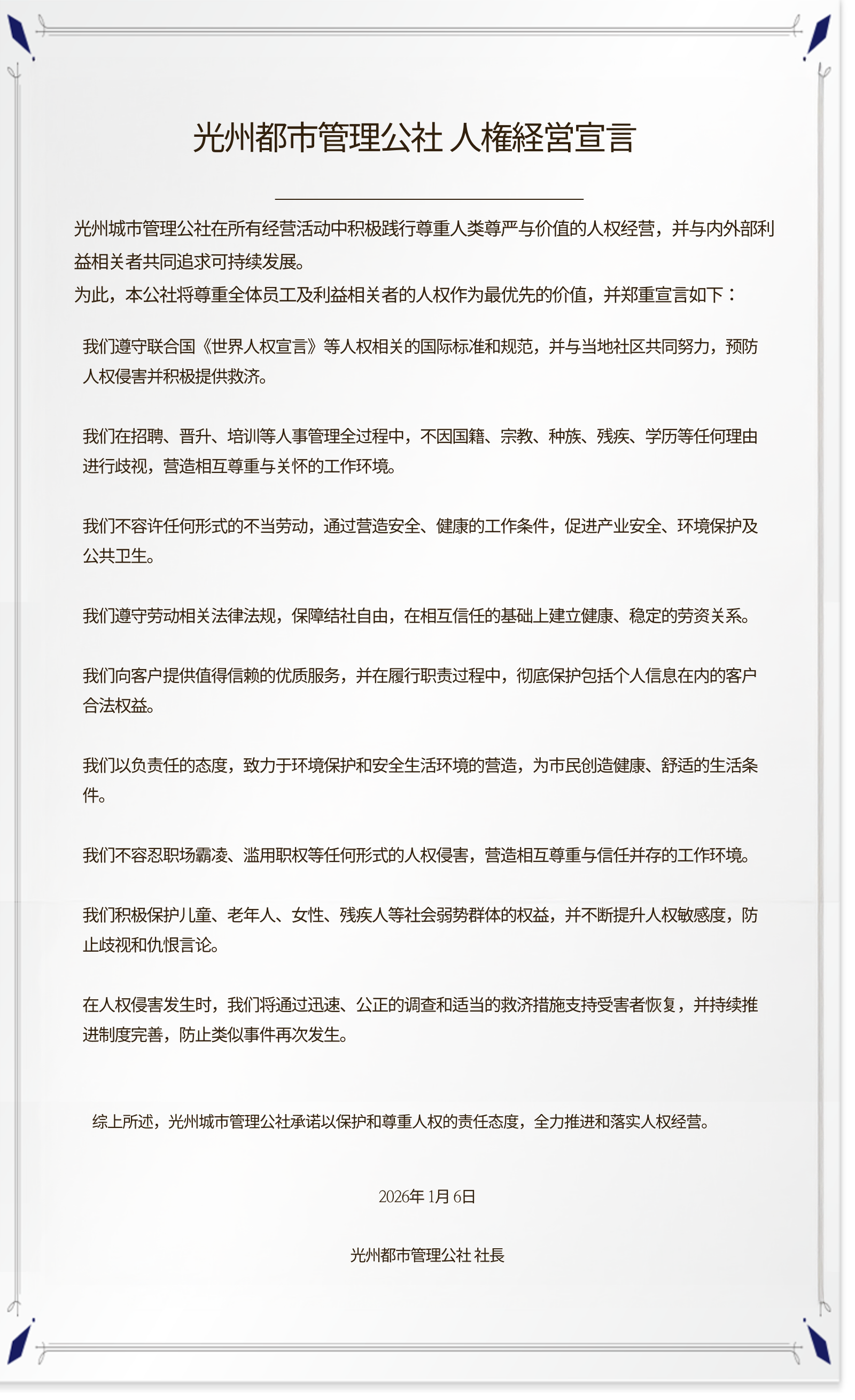 **光州都市管理公社 人権経営宣言**

光州城市管理公社在所有经营活动中积极践行尊重人类尊严与价值的人权经营，并与内外部利益相关者共同追求可持续发展。
为此，本公社将尊重全体员工及利益相关者的人权作为最优先的价值，并郑重宣言如下：

我们遵守联合国《世界人权宣言》等人权相关的国际标准和规范，并与当地社区共同努力，预防人权侵害并积极提供救济。

我们在招聘、晋升、培训等人事管理全过程中，不因国籍、宗教、种族、残疾、学历等任何理由进行歧视，营造相互尊重与关怀的工作环境。

我们不容许任何形式的不当劳动，通过营造安全、健康的工作条件，促进产业安全、环境保护及公共卫生。

我们遵守劳动相关法律法规，保障结社自由，在相互信任的基础上建立健康、稳定的劳资关系。

我们向客户提供值得信赖的优质服务，并在履行职责过程中，彻底保护包括个人信息在内的客户合法权益。

我们以负责任的态度，致力于环境保护和安全生活环境的营造，为市民创造健康、舒适的生活条件。

我们不容忍职场霸凌、滥用职权等任何形式的人权侵害，营造相互尊重与信任并存的工作环境。

我们积极保护儿童、老年人、女性、残疾人等社会弱势群体的权益，并不断提升人权敏感度，防止歧视和仇恨言论。

在人权侵害发生时，我们将通过迅速、公正的调查和适当的救济措施支持受害者恢复，并持续推进制度完善，防止类似事件再次发生。

综上所述，光州城市管理公社承诺以保护和尊重人权的责任态度，全力推进和落实人权经营。

2026年1月6日
光州都市管理公社 社長