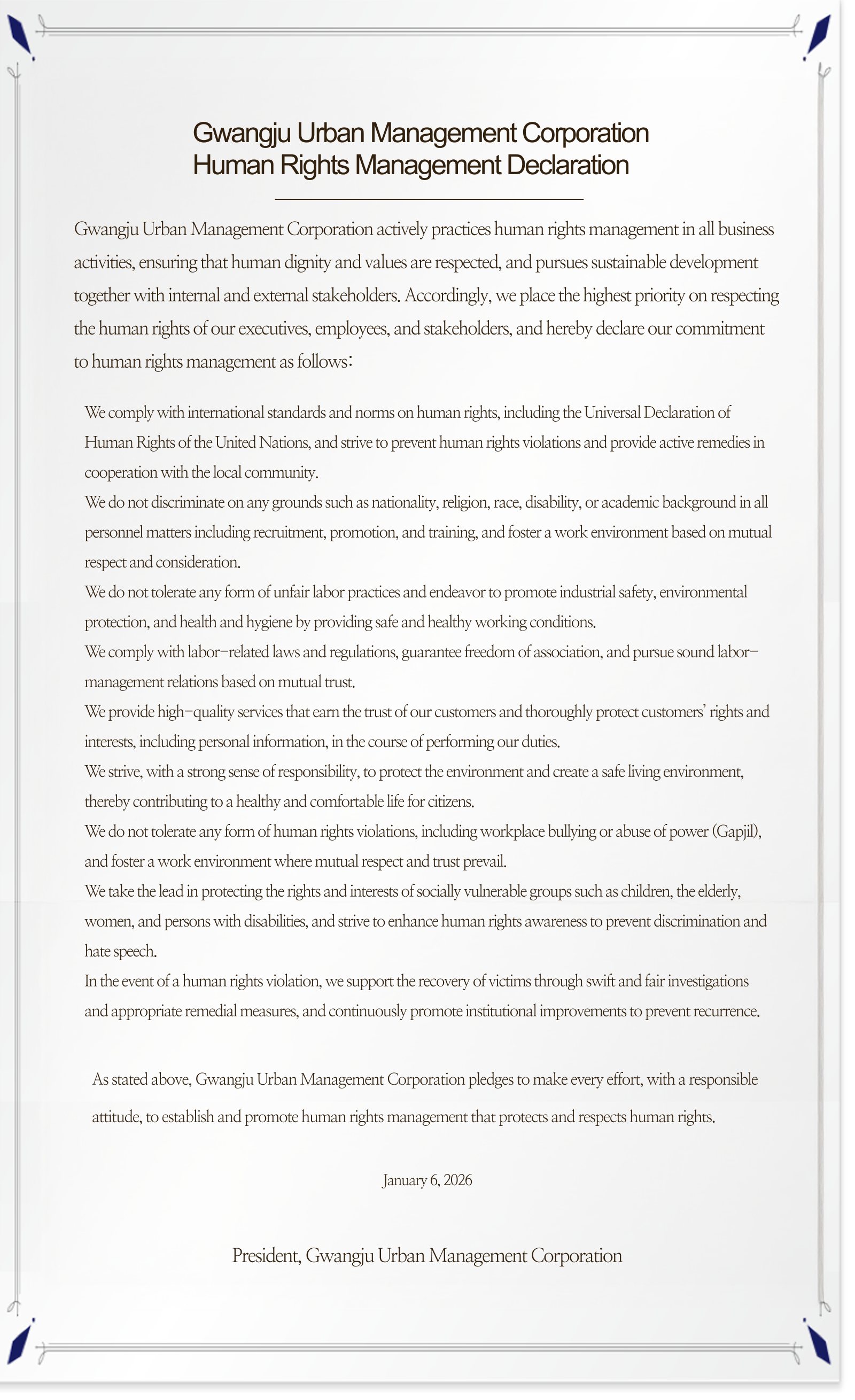 **Gwangju Urban Management Corporation
Human Rights Management Declaration**
Gwangju Urban Management Corporation actively practices human rights management in all business activities, ensuring that human dignity and values are respected, and pursues sustainable development together with internal and external stakeholders. Accordingly, we place the highest priority on respecting the human rights of our executives, employees, and stakeholders, and hereby declare our commitment to human rights management as follows:
We comply with international standards and norms on human rights, including the Universal Declaration of Human Rights of the United Nations, and strive to prevent human rights violations and provide active remedies in cooperation with the local community.
We do not discriminate on any grounds such as nationality, religion, race, disability, or academic background in all personnel matters including recruitment, promotion, and training, and foster a work environment based on mutual respect and consideration.
We do not tolerate any form of unfair labor practices and endeavor to promote industrial safety, environmental protection, and health and hygiene by providing safe and healthy working conditions.
We comply with labor-related laws and regulations, guarantee freedom of association, and pursue sound labor-management relations based on mutual trust.
We provide high-quality services that earn the trust of our customers and thoroughly protect customers’ rights and interests, including personal information, in the course of performing our duties.
We strive, with a strong sense of responsibility, to protect the environment and create a safe living environment, thereby contributing to a healthy and comfortable life for citizens.
We do not tolerate any form of human rights violations, including workplace bullying or abuse of power (Gapjil), and foster a work environment where mutual respect and trust prevail.
We take the lead in protecting the rights and interests of socially vulnerable groups such as children, the elderly, women, and persons with disabilities, and strive to enhance human rights awareness to prevent discrimination and hate speech.
In the event of a human rights violation, we support the recovery of victims through swift and fair investigations and appropriate remedial measures, and continuously promote institutional improvements to prevent recurrence.
As stated above, Gwangju Urban Management Corporation pledges to make every effort, with a responsible attitude, to establish and promote human rights management that protects and respects human rights.
January 6, 2026
President, Gwangju Urban Management Corporation
