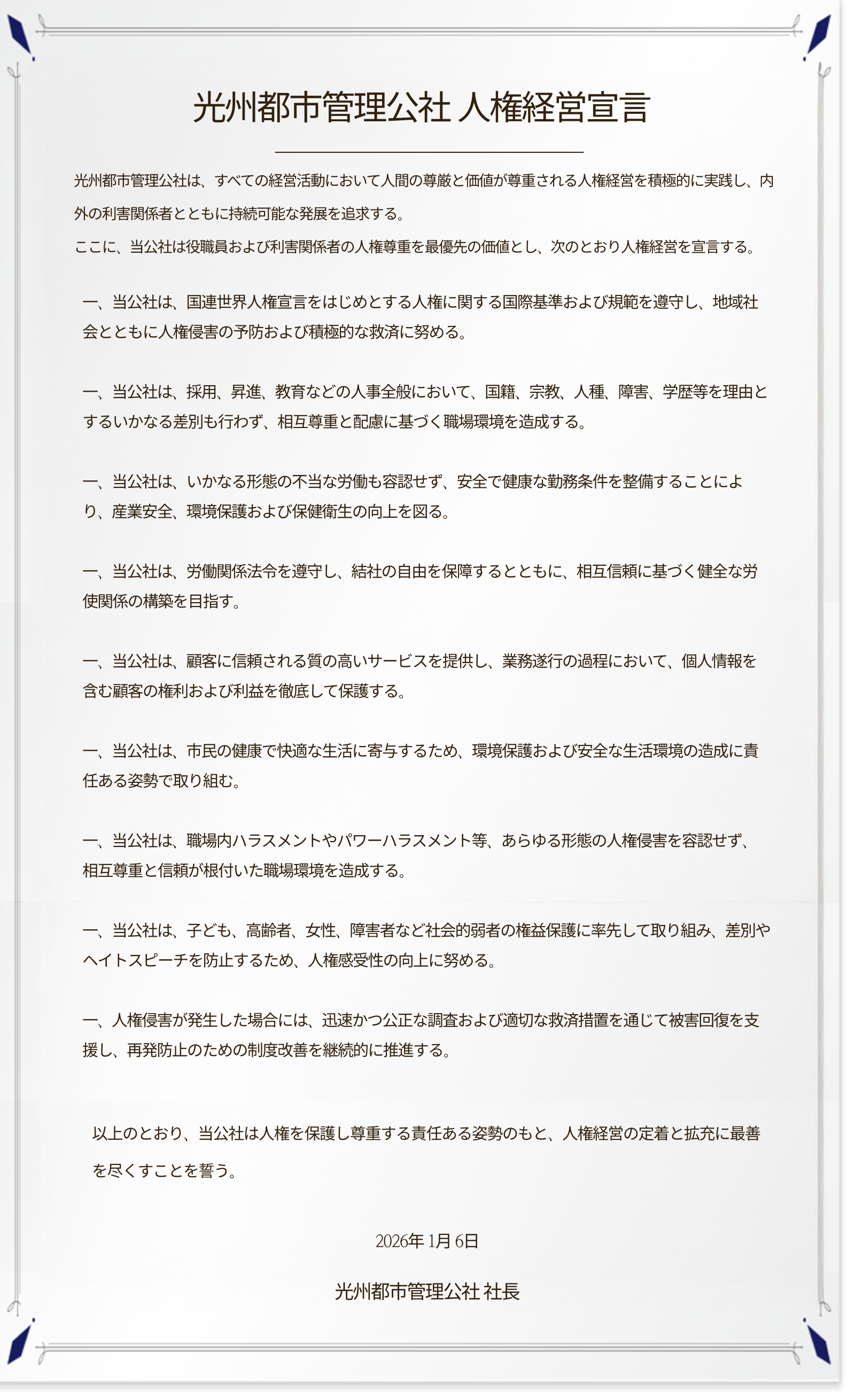**光州都市管理公社 人権経営宣言**

光州都市管理公社は、すべての経営活動において人間の尊厳と価値が尊重される人権経営を積極的に実践し、内外の利害関係者とともに持続可能な発展を追求する。
ここに、当公社は役職員および利害関係者の人権尊重を最優先の価値とし、次のとおり人権経営を宣言する。

一、当公社は、国連世界人権宣言をはじめとする人権に関する国際基準および規範を遵守し、地域社会とともに人権侵害の予防および積極的な救済に努める。

一、当公社は、採用、昇進、教育などの人事全般において、国籍、宗教、人種、障害、学歴等を理由とするいかなる差別も行わず、相互尊重と配慮に基づく職場環境を造成する。

一、当公社は、いかなる形態の不当な労働も容認せず、安全で健康な勤務条件を整備することにより、産業安全、環境保護および保健衛生の向上を図る。

一、当公社は、労働関係法令を遵守し、結社の自由を保障するとともに、相互信頼に基づく健全な労使関係の構築を目指す。

一、当公社は、顧客に信頼される質の高いサービスを提供し、業務遂行の過程において、個人情報を含む顧客の権利および利益を徹底して保護する。

一、当公社は、市民の健康で快適な生活に寄与するため、環境保護および安全な生活環境の造成に責任ある姿勢で取り組む。

一、当公社は、職場内ハラスメントやパワーハラスメント等、あらゆる形態の人権侵害を容認せず、相互尊重と信頼が根付いた職場環境を造成する。

一、当公社は、子ども、高齢者、女性、障害者など社会的弱者の権益保護に率先して取り組み、差別やヘイトスピーチを防止するため、人権感受性の向上に努める。

一、人権侵害が発生した場合には、迅速かつ公正な調査および適切な救済措置を通じて被害回復を支援し、再発防止のための制度改善を継続的に推進する。

以上のとおり、当公社は人権を保護し尊重する責任ある姿勢のもと、人権経営の定着と拡充に最善を尽くすことを誓う。


2026年1月6日
光州都市管理公社 社長