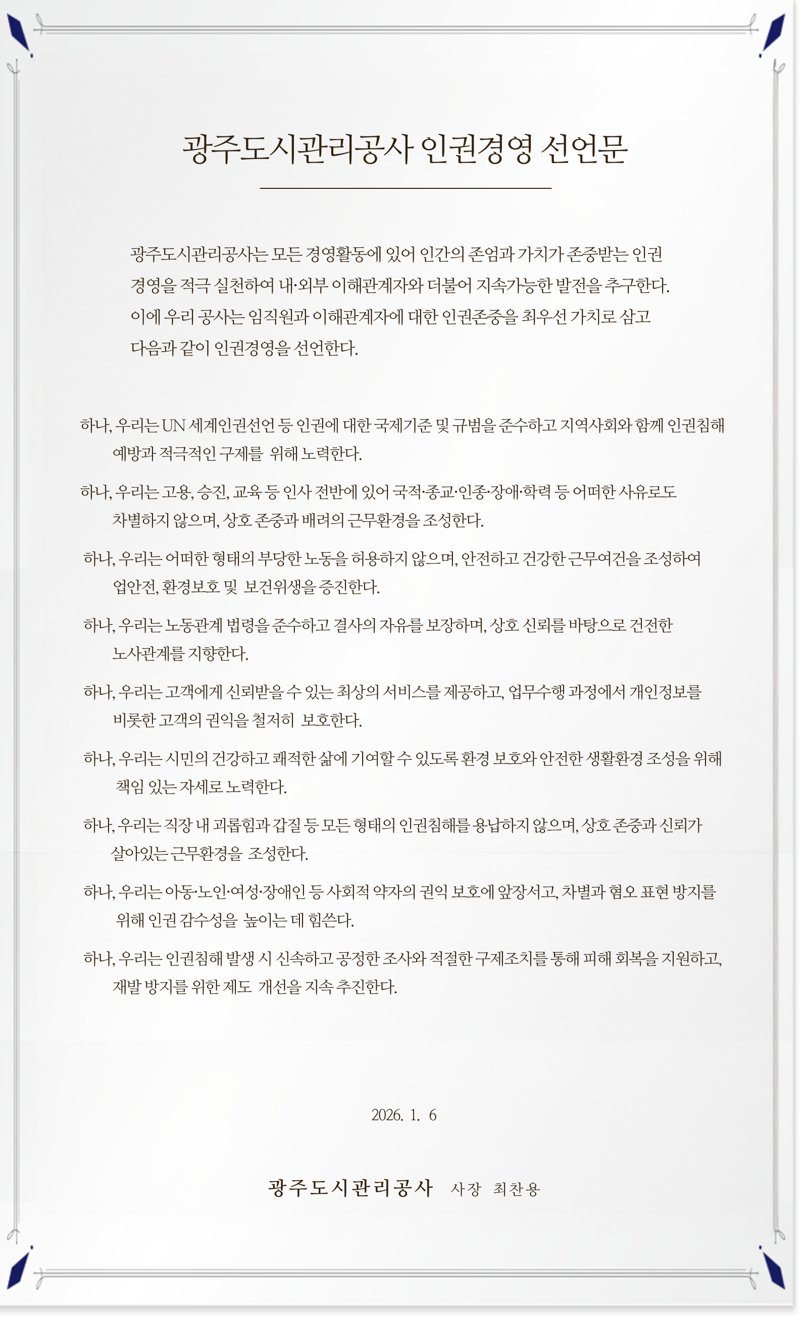 광주도시관리공사 인권경영 선언문

광주도시관리공사는 모든 경영활동에 있어 인간의 존엄과 가치가 존중받는 인권경영을 적극 실천하여 내·외부 이해관계자와 더불어 지속가능한 발전을 추구한다. 이에 우리 공사는 임직원과 이해관계자에 대한 인권존중을 최우선 가치로 삼고 다음과 같이 인권경영을 선언한다.

    하나, 우리는 UN 세계인권선언 등 인권에 대한 국제기준 및 규범을 준수하고 지역사회와 함께 인권침해 예방과 적극적인 구제를 위해 노력한다.

    하나, 우리는 고용, 승진, 교육 등 인사 전반에 있어 국적·종교·인종·장애·학력 등 어떠한 사유로도 차별하지 않으며, 상호 존중과 배려의 근무환경을 조성한다.

    하나, 우리는 어떠한 형태의 부당한 노동을 허용하지 않으며, 안전하고 건강한 근무여건을 조성하여 산업안전, 환경보호 및 보건위생을 증진한다.

    하나, 우리는 노동관계 법령을 준수하고 결사의 자유를 보장하며, 상호 신뢰를 바탕으로 건전한 노사관계를 지향한다.

    하나, 우리는 고객에게 신뢰받을 수 있는 최상의 서비스를 제공하고, 업무수행 과정에서 개인정보를 비롯한 고객의 권익을 철저히 보호한다.

    하나, 우리는 시민의 건강하고 쾌적한 삶에 기여할 수 있도록 환경 보호와 안전한 생활환경 조성을 위해 책임 있는 자세로 노력한다.

    하나, 우리는 직장 내 괴롭힘과 갑질 등 모든 형태의 인권침해를 용납하지 않으며, 상호 존중과 신뢰가 살아있는 근무환경을 조성한다.

    하나, 우리는 아동·노인·여성·장애인 등 사회적 약자의 권익 보호에 앞장서고, 차별과 혐오 표현 방지를 위해 인권 감수성을 높이는 데 힘쓴다.

    하나, 우리는 인권침해 발생 시 신속하고 공정한 조사와 적절한 구제조치를 통해 피해 회복을 지원하고, 재발 방지를 위한 제도 개선을 지속 추진한다.

위와 같이 우리 공사는 인권력을 보호하고 존중하는 책임감 있는 태도로 인권경영의 정착과 확산을 위해 최선을 다할 것을 다짐한다.

2026년 1월 6일

광주도시관리공사 사장 최찬용
