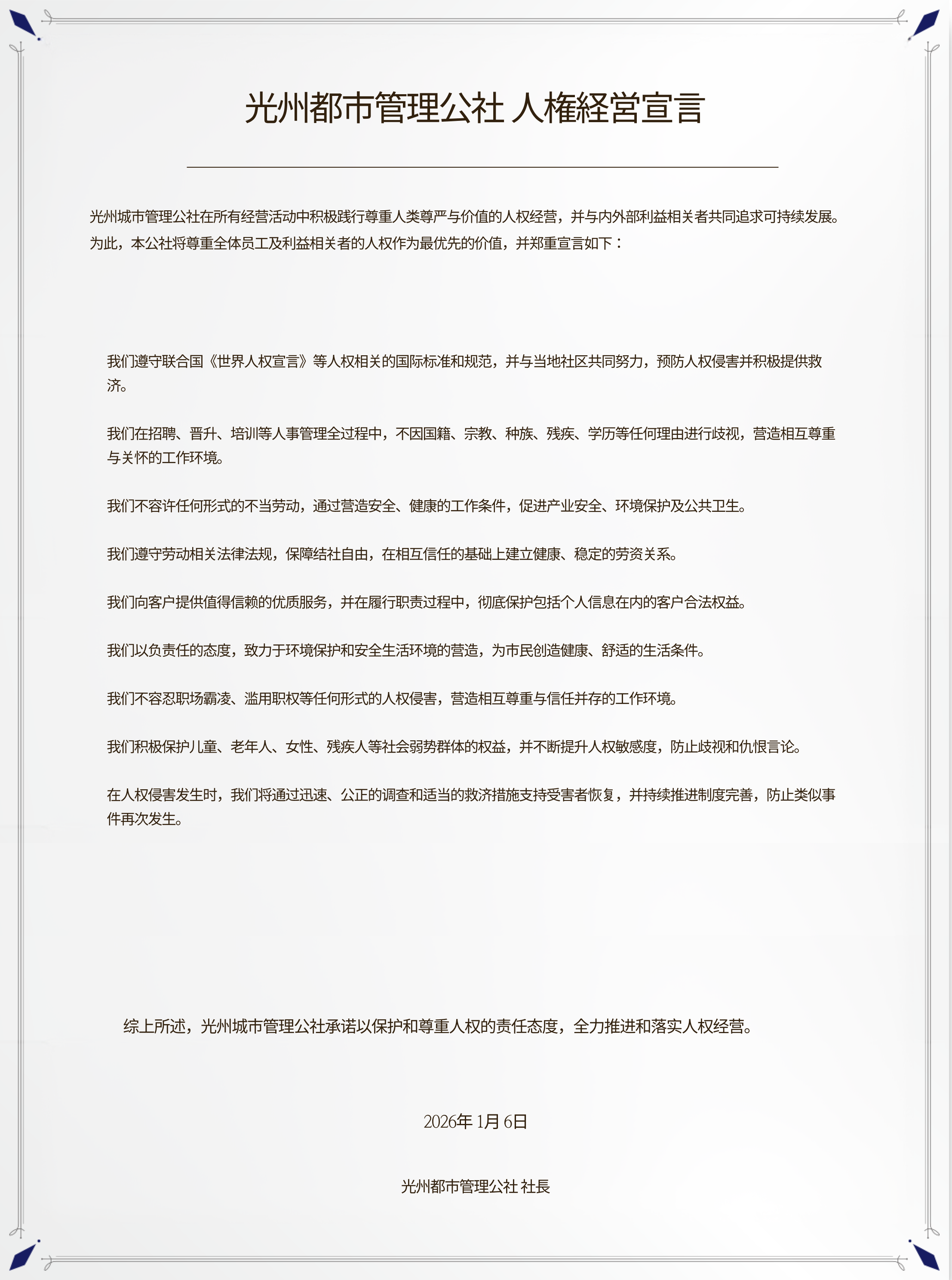 **光州都市管理公社 人権経営宣言**

光州城市管理公社在所有经营活动中积极践行尊重人类尊严与价值的人权经营，并与内外部利益相关者共同追求可持续发展。
为此，本公社将尊重全体员工及利益相关者的人权作为最优先的价值，并郑重宣言如下：

我们遵守联合国《世界人权宣言》等人权相关的国际标准和规范，并与当地社区共同努力，预防人权侵害并积极提供救济。

我们在招聘、晋升、培训等人事管理全过程中，不因国籍、宗教、种族、残疾、学历等任何理由进行歧视，营造相互尊重与关怀的工作环境。

我们不容许任何形式的不当劳动，通过营造安全、健康的工作条件，促进产业安全、环境保护及公共卫生。

我们遵守劳动相关法律法规，保障结社自由，在相互信任的基础上建立健康、稳定的劳资关系。

我们向客户提供值得信赖的优质服务，并在履行职责过程中，彻底保护包括个人信息在内的客户合法权益。

我们以负责任的态度，致力于环境保护和安全生活环境的营造，为市民创造健康、舒适的生活条件。

我们不容忍职场霸凌、滥用职权等任何形式的人权侵害，营造相互尊重与信任并存的工作环境。

我们积极保护儿童、老年人、女性、残疾人等社会弱势群体的权益，并不断提升人权敏感度，防止歧视和仇恨言论。

在人权侵害发生时，我们将通过迅速、公正的调查和适当的救济措施支持受害者恢复，并持续推进制度完善，防止类似事件再次发生。

综上所述，光州城市管理公社承诺以保护和尊重人权的责任态度，全力推进和落实人权经营。

2026年1月6日
光州都市管理公社 社長
