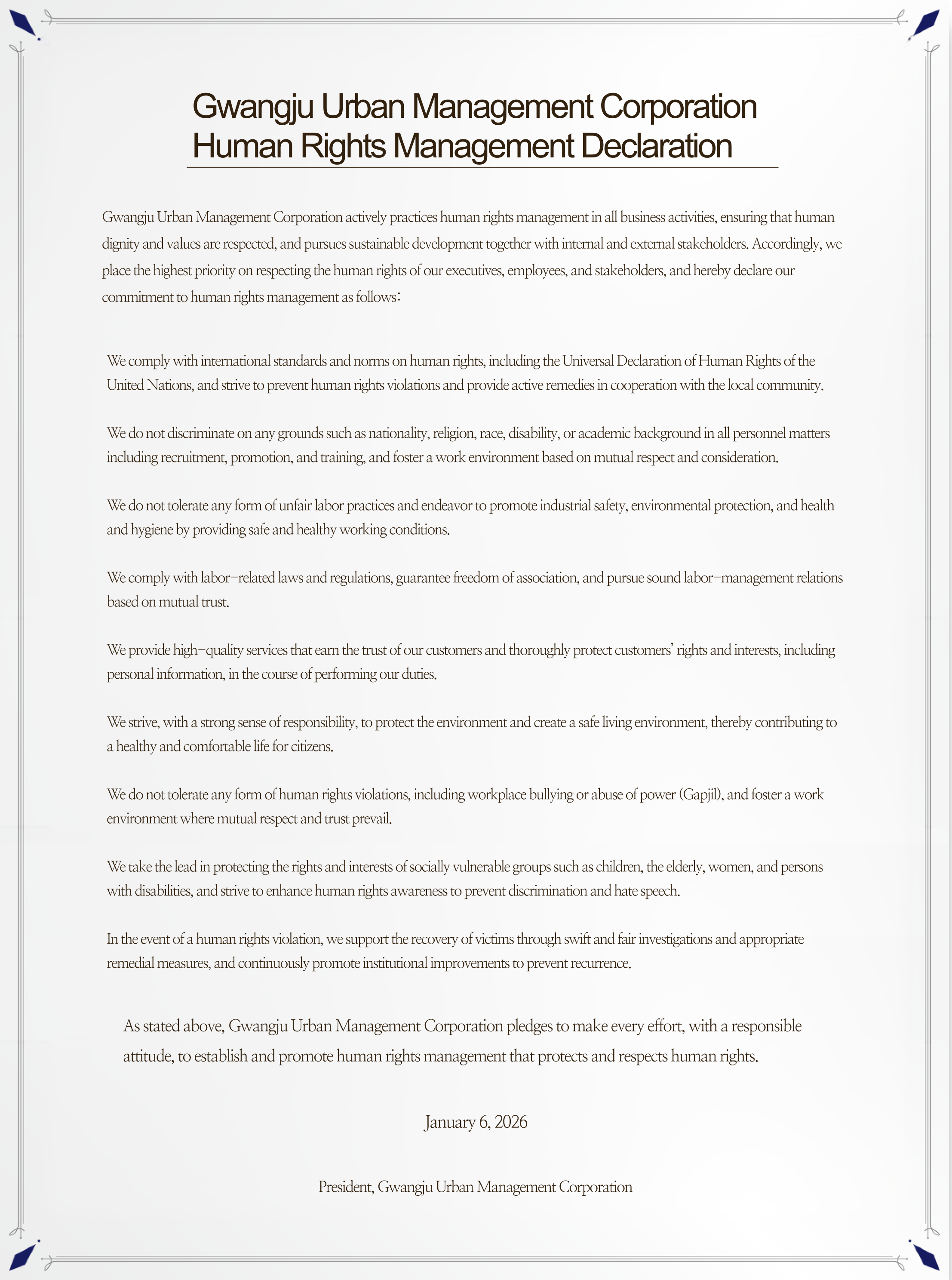**Gwangju Urban Management Corporation
Human Rights Management Declaration**
Gwangju Urban Management Corporation actively practices human rights management in all business activities, ensuring that human dignity and values are respected, and pursues sustainable development together with internal and external stakeholders. Accordingly, we place the highest priority on respecting the human rights of our executives, employees, and stakeholders, and hereby declare our commitment to human rights management as follows:
We comply with international standards and norms on human rights, including the Universal Declaration of Human Rights of the United Nations, and strive to prevent human rights violations and provide active remedies in cooperation with the local community.
We do not discriminate on any grounds such as nationality, religion, race, disability, or academic background in all personnel matters including recruitment, promotion, and training, and foster a work environment based on mutual respect and consideration.
We do not tolerate any form of unfair labor practices and endeavor to promote industrial safety, environmental protection, and health and hygiene by providing safe and healthy working conditions.
We comply with labor-related laws and regulations, guarantee freedom of association, and pursue sound labor-management relations based on mutual trust.
We provide high-quality services that earn the trust of our customers and thoroughly protect customers’ rights and interests, including personal information, in the course of performing our duties.
We strive, with a strong sense of responsibility, to protect the environment and create a safe living environment, thereby contributing to a healthy and comfortable life for citizens.
We do not tolerate any form of human rights violations, including workplace bullying or abuse of power (Gapjil), and foster a work environment where mutual respect and trust prevail.
We take the lead in protecting the rights and interests of socially vulnerable groups such as children, the elderly, women, and persons with disabilities, and strive to enhance human rights awareness to prevent discrimination and hate speech.
In the event of a human rights violation, we support the recovery of victims through swift and fair investigations and appropriate remedial measures, and continuously promote institutional improvements to prevent recurrence.
As stated above, Gwangju Urban Management Corporation pledges to make every effort, with a responsible attitude, to establish and promote human rights management that protects and respects human rights.
January 6, 2026
President, Gwangju Urban Management Corporation
