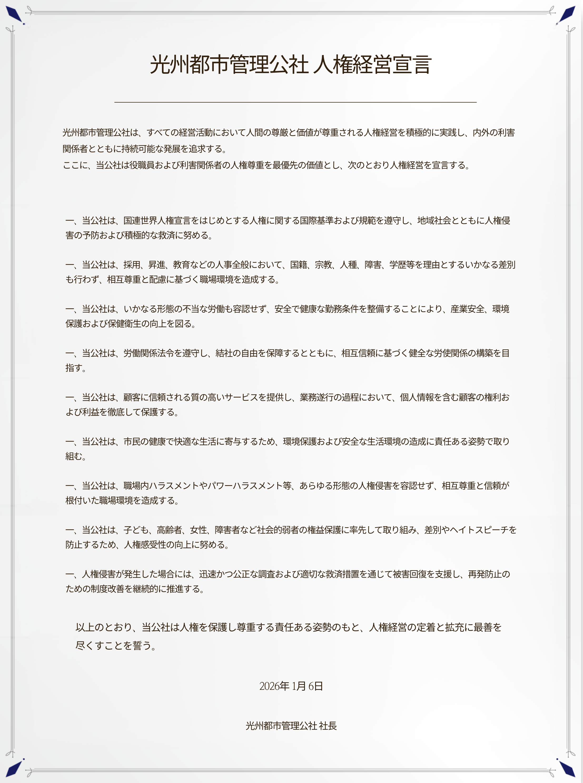 **光州都市管理公社 人権経営宣言**

光州都市管理公社は、すべての経営活動において人間の尊厳と価値が尊重される人権経営を積極的に実践し、内外の利害関係者とともに持続可能な発展を追求する。
ここに、当公社は役職員および利害関係者の人権尊重を最優先の価値とし、次のとおり人権経営を宣言する。

一、当公社は、国連世界人権宣言をはじめとする人権に関する国際基準および規範を遵守し、地域社会とともに人権侵害の予防および積極的な救済に努める。

一、当公社は、採用、昇進、教育などの人事全般において、国籍、宗教、人種、障害、学歴等を理由とするいかなる差別も行わず、相互尊重と配慮に基づく職場環境を造成する。

一、当公社は、いかなる形態の不当な労働も容認せず、安全で健康な勤務条件を整備することにより、産業安全、環境保護および保健衛生の向上を図る。

一、当公社は、労働関係法令を遵守し、結社の自由を保障するとともに、相互信頼に基づく健全な労使関係の構築を目指す。

一、当公社は、顧客に信頼される質の高いサービスを提供し、業務遂行の過程において、個人情報を含む顧客の権利および利益を徹底して保護する。

一、当公社は、市民の健康で快適な生活に寄与するため、環境保護および安全な生活環境の造成に責任ある姿勢で取り組む。

一、当公社は、職場内ハラスメントやパワーハラスメント等、あらゆる形態の人権侵害を容認せず、相互尊重と信頼が根付いた職場環境を造成する。

一、当公社は、子ども、高齢者、女性、障害者など社会的弱者の権益保護に率先して取り組み、差別やヘイトスピーチを防止するため、人権感受性の向上に努める。

一、人権侵害が発生した場合には、迅速かつ公正な調査および適切な救済措置を通じて被害回復を支援し、再発防止のための制度改善を継続的に推進する。

以上のとおり、当公社は人権を保護し尊重する責任ある姿勢のもと、人権経営の定着と拡充に最善を尽くすことを誓う。


2026年1月6日
光州都市管理公社 社長