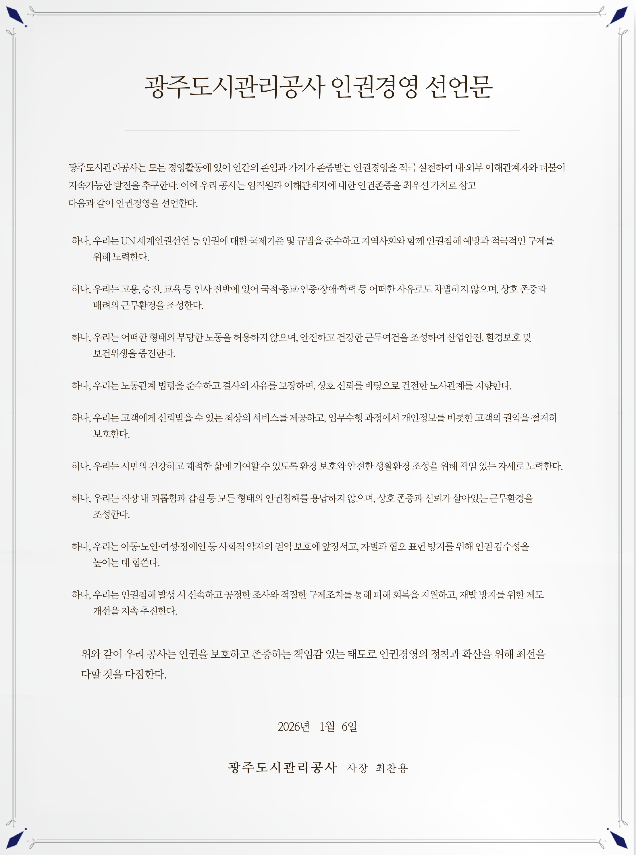 광주도시관리공사 인권경영 선언문

광주도시관리공사는 모든 경영활동에 있어 인간의 존엄과 가치가 존중받는 인권경영을 적극 실천하여 내·외부 이해관계자와 더불어 지속가능한 발전을 추구한다. 이에 우리 공사는 임직원과 이해관계자에 대한 인권존중을 최우선 가치로 삼고 다음과 같이 인권경영을 선언한다.

    하나, 우리는 UN 세계인권선언 등 인권에 대한 국제기준 및 규범을 준수하고 지역사회와 함께 인권침해 예방과 적극적인 구제를 위해 노력한다.

    하나, 우리는 고용, 승진, 교육 등 인사 전반에 있어 국적·종교·인종·장애·학력 등 어떠한 사유로도 차별하지 않으며, 상호 존중과 배려의 근무환경을 조성한다.

    하나, 우리는 어떠한 형태의 부당한 노동을 허용하지 않으며, 안전하고 건강한 근무여건을 조성하여 산업안전, 환경보호 및 보건위생을 증진한다.

    하나, 우리는 노동관계 법령을 준수하고 결사의 자유를 보장하며, 상호 신뢰를 바탕으로 건전한 노사관계를 지향한다.

    하나, 우리는 고객에게 신뢰받을 수 있는 최상의 서비스를 제공하고, 업무수행 과정에서 개인정보를 비롯한 고객의 권익을 철저히 보호한다.

    하나, 우리는 시민의 건강하고 쾌적한 삶에 기여할 수 있도록 환경 보호와 안전한 생활환경 조성을 위해 책임 있는 자세로 노력한다.

    하나, 우리는 직장 내 괴롭힘과 갑질 등 모든 형태의 인권침해를 용납하지 않으며, 상호 존중과 신뢰가 살아있는 근무환경을 조성한다.

    하나, 우리는 아동·노인·여성·장애인 등 사회적 약자의 권익 보호에 앞장서고, 차별과 혐오 표현 방지를 위해 인권 감수성을 높이는 데 힘쓴다.

    하나, 우리는 인권침해 발생 시 신속하고 공정한 조사와 적절한 구제조치를 통해 피해 회복을 지원하고, 재발 방지를 위한 제도 개선을 지속 추진한다.

위와 같이 우리 공사는 인권력을 보호하고 존중하는 책임감 있는 태도로 인권경영의 정착과 확산을 위해 최선을 다할 것을 다짐한다.

2026년 1월 6일

광주도시관리공사 사장 최찬용