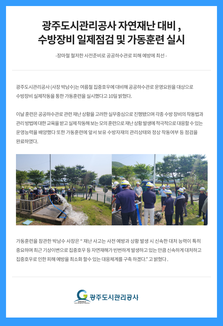 
광주도시관리공사 자연재난 대비 ,
수방장비 일제점검 및 가동훈련 실시
-장마철 철저한 사전준비로 공공하수관로 피해 예방에 최선 -
광주도시관리공사 (사장 박남수)는 여름철 집중호우에 대비해 공공하수관로 운영요원을 대상으로 
수방장비 실제작동을 통한 가동훈련을 실시했다고 10일 밝혔다.

이날 훈련은 공공하수관로 관련 재난 상황을 고려한 실무중심으로 진행됐으며 각종 수방 장비의 작동법과 
관리 방법에 대한 교육을 받고 실제 작동해 보는 모의 훈련으로 재난 상황 발생에 적극적으로 대응할 수 있는 
운영능력을 배양했다 또한 가동훈련에 앞서 보유 수방자재의 관리상태와 정상 작동여부 등 점검을 
완료하였다.

가동훈련을 참관한 박남수 사장은 “ 재난 사고는 사전 예방과 상황 발생 시 신속한 대처 능력이 특히 
중요하며 최근 기상이변으로 집중호우 등 자연재해가 빈번하게 발생하고 있는 만큼 신속하게 대처하고 
집중호우로 인한 피해 예방을 최소화 할수 있는 대응체계를 구축 하겠다.” 고 밝혔다 .
